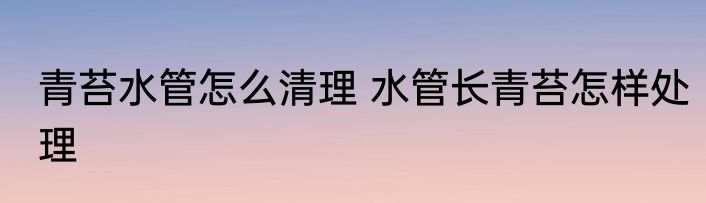 青苔水管怎么清理 水管长青苔怎样处理