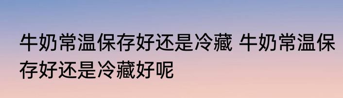 牛奶常温保存好还是冷藏 牛奶常温保存好还是冷藏好呢