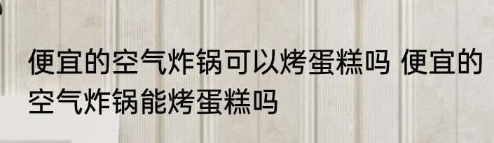 便宜的空气炸锅可以烤蛋糕吗 便宜的空气炸锅能烤蛋糕吗