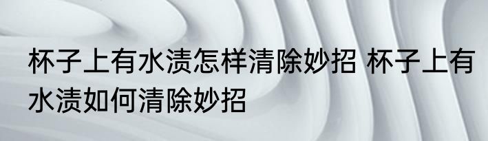 杯子上有水渍怎样清除妙招 杯子上有水渍如何清除妙招
