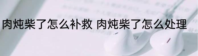 肉炖柴了怎么补救 肉炖柴了怎么处理