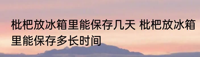 枇杷放冰箱里能保存几天 枇杷放冰箱里能保存多长时间