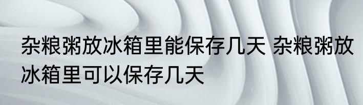 杂粮粥放冰箱里能保存几天 杂粮粥放冰箱里可以保存几天