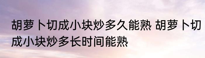 胡萝卜切成小块炒多久能熟 胡萝卜切成小块炒多长时间能熟