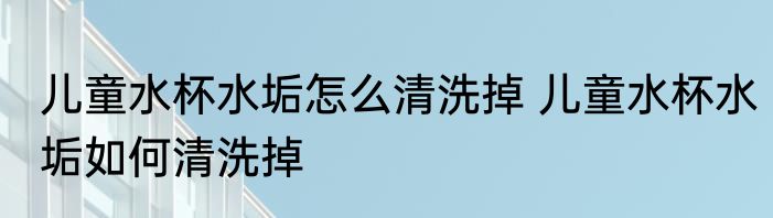 儿童水杯水垢怎么清洗掉 儿童水杯水垢如何清洗掉