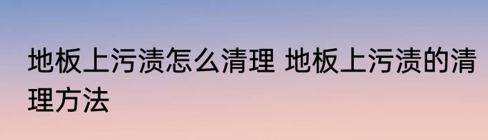 地板上污渍怎么清理 地板上污渍的清理方法