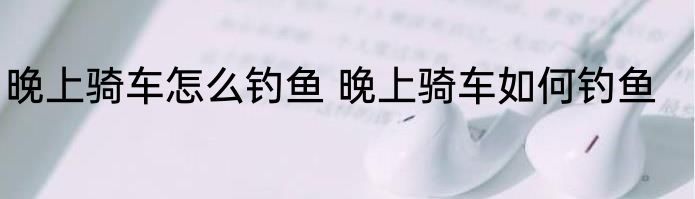 晚上骑车怎么钓鱼 晚上骑车如何钓鱼