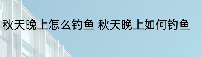 秋天晚上怎么钓鱼 秋天晚上如何钓鱼