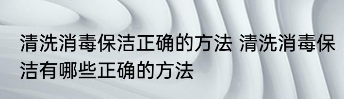 清洗消毒保洁正确的方法 清洗消毒保洁有哪些正确的方法