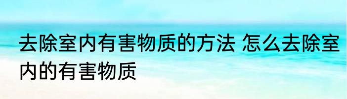 去除室内有害物质的方法 怎么去除室内的有害物质