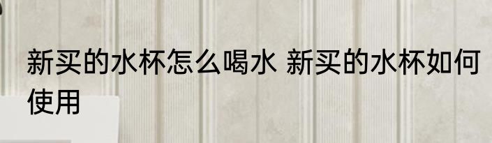 新买的水杯怎么喝水 新买的水杯如何使用
