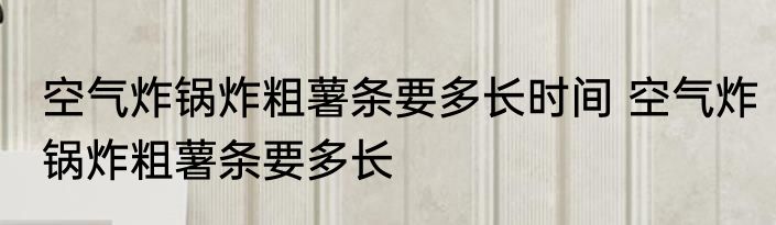 空气炸锅炸粗薯条要多长时间 空气炸锅炸粗薯条要多长