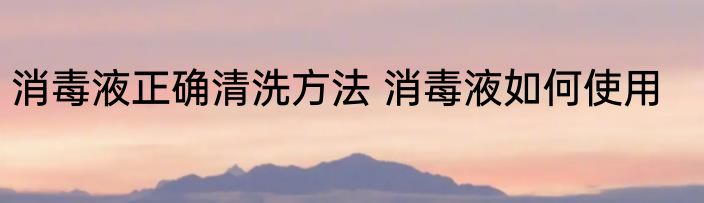 消毒液正确清洗方法 消毒液如何使用