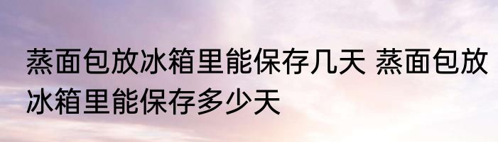 蒸面包放冰箱里能保存几天 蒸面包放冰箱里能保存多少天