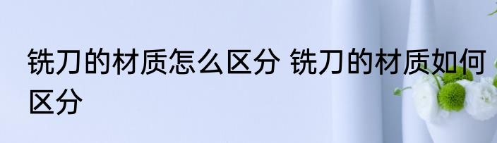 铣刀的材质怎么区分 铣刀的材质如何区分