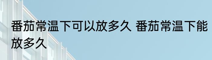 番茄常温下可以放多久 番茄常温下能放多久
