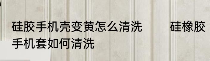 硅胶手机壳变黄怎么清洗 　　硅橡胶手机套如何清洗