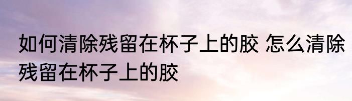 如何清除残留在杯子上的胶 怎么清除残留在杯子上的胶