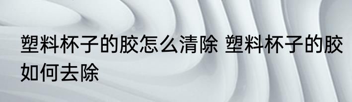 塑料杯子的胶怎么清除 塑料杯子的胶如何去除