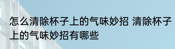 怎么清除杯子上的气味妙招 清除杯子上的气味妙招有哪些