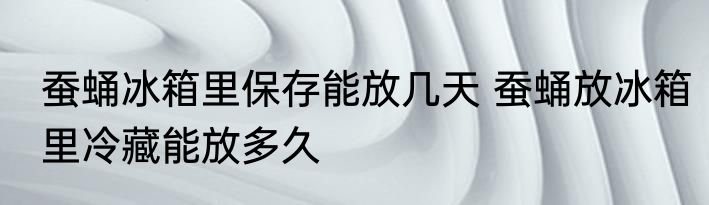 蚕蛹冰箱里保存能放几天 蚕蛹放冰箱里冷藏能放多久