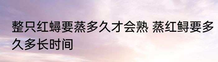 整只红蟳要蒸多久才会熟 蒸红鲟要多久多长时间