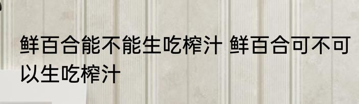 鲜百合能不能生吃榨汁 鲜百合可不可以生吃榨汁