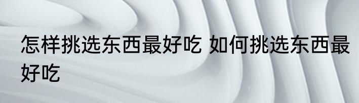 怎样挑选东西最好吃 如何挑选东西最好吃