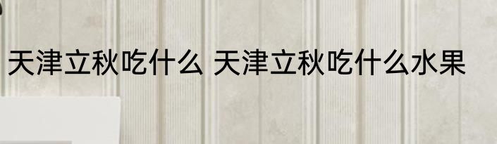 天津立秋吃什么 天津立秋吃什么水果