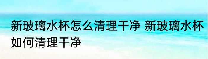 新玻璃水杯怎么清理干净 新玻璃水杯如何清理干净