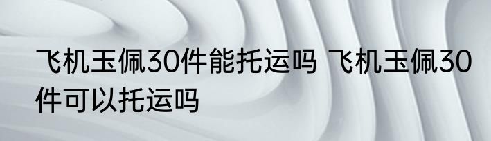 飞机玉佩30件能托运吗 飞机玉佩30件可以托运吗