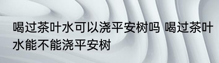 喝过茶叶水可以浇平安树吗 喝过茶叶水能不能浇平安树