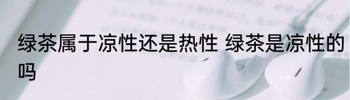 绿茶属于凉性还是热性 绿茶是凉性的吗