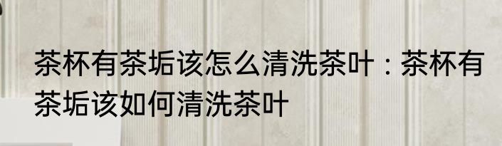 茶杯有茶垢该怎么清洗茶叶 : 茶杯有茶垢该如何清洗茶叶