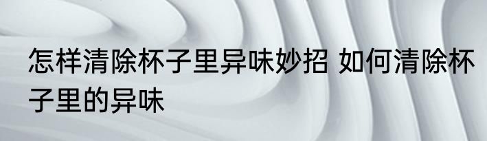 怎样清除杯子里异味妙招 如何清除杯子里的异味