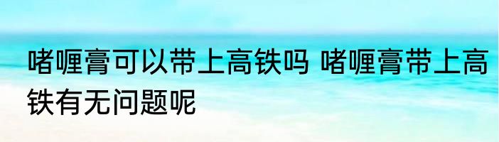 啫喱膏可以带上高铁吗 啫喱膏带上高铁有无问题呢