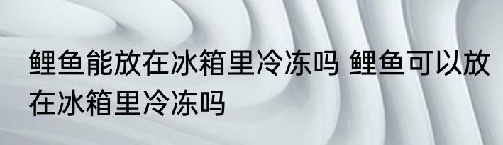 鲤鱼能放在冰箱里冷冻吗 鲤鱼可以放在冰箱里冷冻吗
