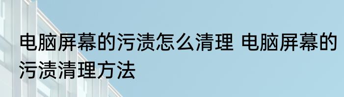 电脑屏幕的污渍怎么清理 电脑屏幕的污渍清理方法