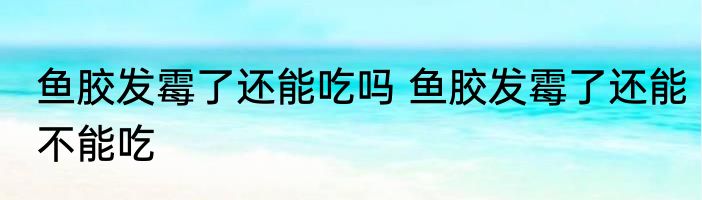 鱼胶发霉了还能吃吗 鱼胶发霉了还能不能吃