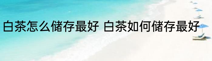 白茶怎么储存最好 白茶如何储存最好