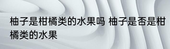 柚子是柑橘类的水果吗 柚子是否是柑橘类的水果