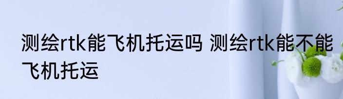 测绘rtk能飞机托运吗 测绘rtk能不能飞机托运