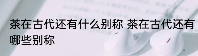 茶在古代还有什么别称 茶在古代还有哪些别称