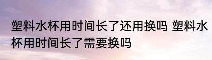 塑料水杯用时间长了还用换吗 塑料水杯用时间长了需要换吗