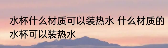 水杯什么材质可以装热水 什么材质的水杯可以装热水