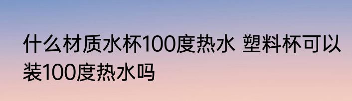 什么材质水杯100度热水 塑料杯可以装100度热水吗