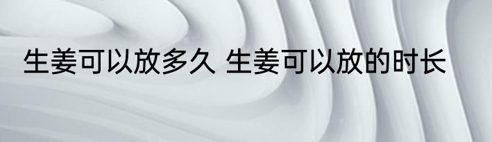 生姜可以放多久 生姜可以放的时长
