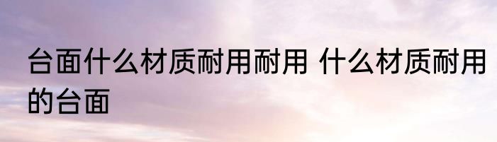 台面什么材质耐用耐用 什么材质耐用的台面