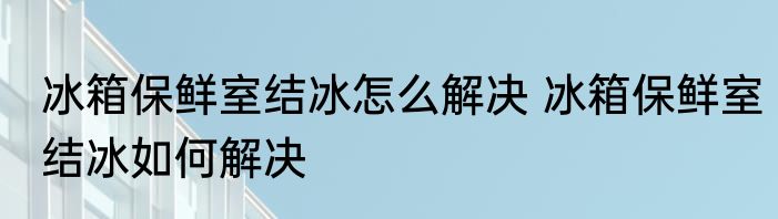 冰箱保鲜室结冰怎么解决 冰箱保鲜室结冰如何解决