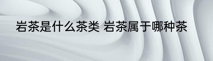 岩茶是什么茶类 岩茶属于哪种茶